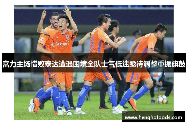 富力主场惜败泰达遭遇困境全队士气低迷亟待调整重振旗鼓