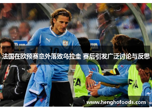 法国在欧预赛意外落败乌拉圭 赛后引发广泛讨论与反思