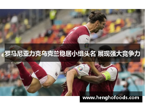 罗马尼亚力克乌克兰稳居小组头名 展现强大竞争力